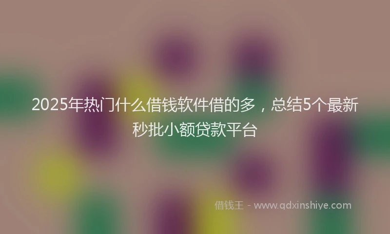 2025年热门什么借钱软件借的多，总结5个最新秒批小额贷款平台
