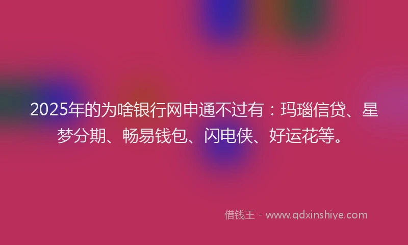 2025年的为啥银行网申通不过有：玛瑙信贷、星梦分期、畅易钱包、闪电侠、好运花等。