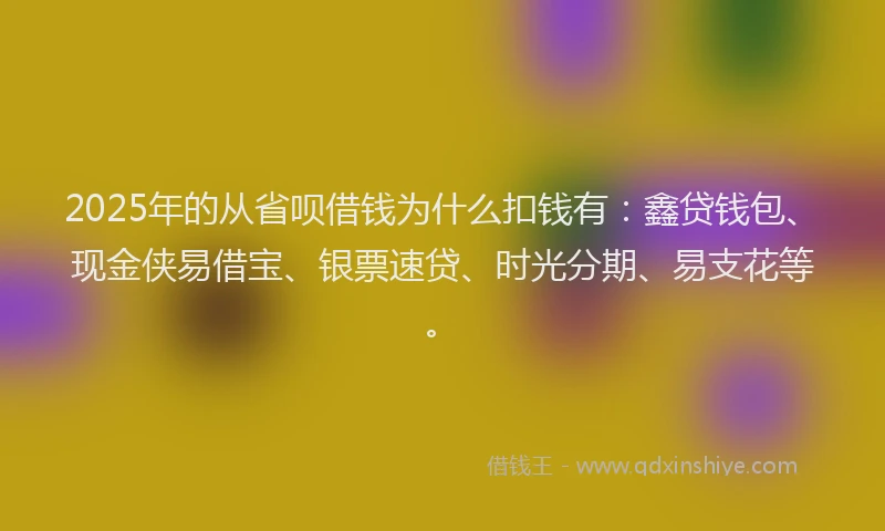 2025年的从省呗借钱为什么扣钱有：鑫贷钱包、现金侠易借宝、银票速贷、时光分期、易支花等。