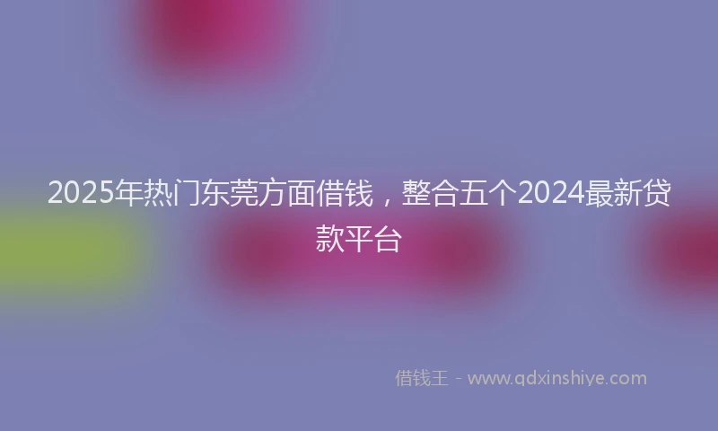 2025年热门东莞方面借钱，整合五个2024最新贷款平台