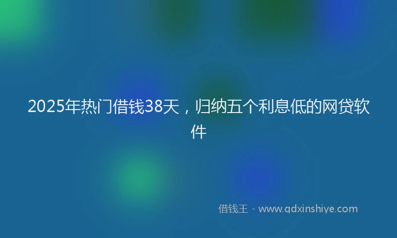 2025年热门借钱38天，归纳五个利息低的网贷软件