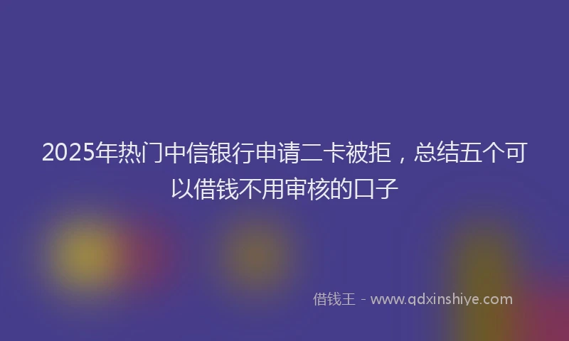2025年热门中信银行申请二卡被拒，总结五个可以借钱不用审核的口子