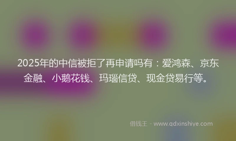 2025年的中信被拒了再申请吗有：爱鸿森、京东金融、小鹅花钱、玛瑙信贷、现金贷易行等。