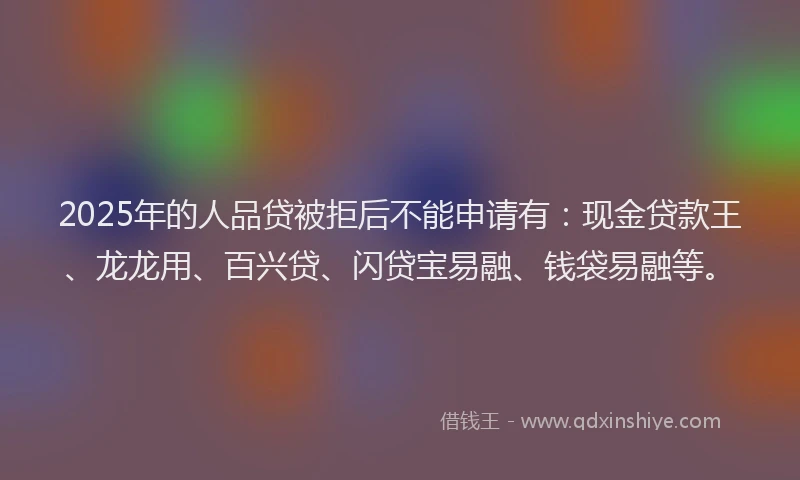 2025年的人品贷被拒后不能申请有：现金贷款王、龙龙用、百兴贷、闪贷宝易融、钱袋易融等。