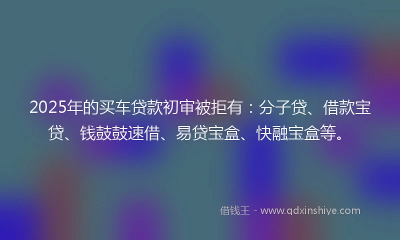 2025年的买车贷款初审被拒有：分子贷、借款宝贷、钱鼓鼓速借、易贷宝盒、快融宝盒等。