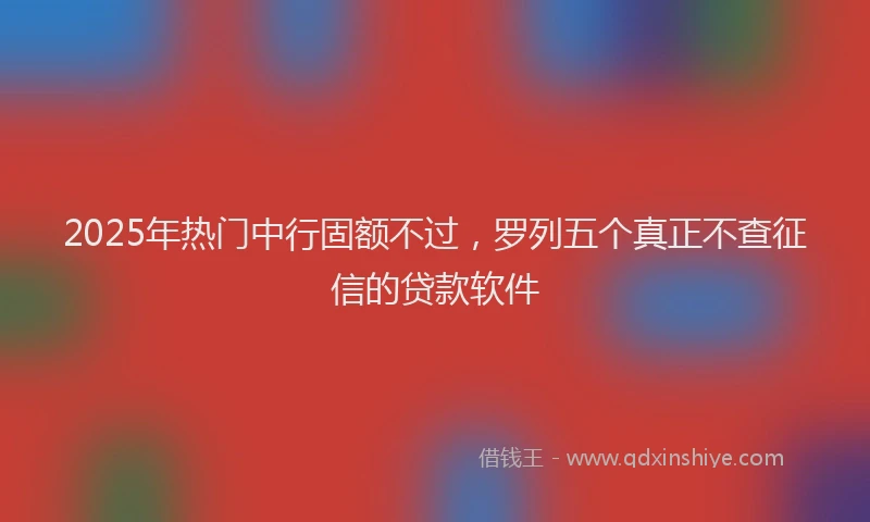 2025年热门中行固额不过，罗列五个真正不查征信的贷款软件