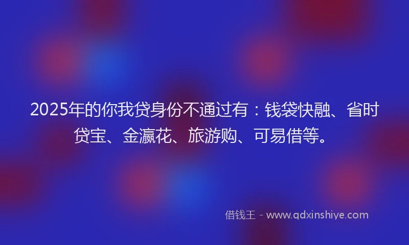 2025年的你我贷身份不通过有：钱袋快融、省时贷宝、金瀛花、旅游购、可易借等。