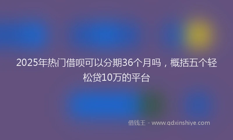 2025年热门借呗可以分期36个月吗，概括五个轻松贷10万的平台