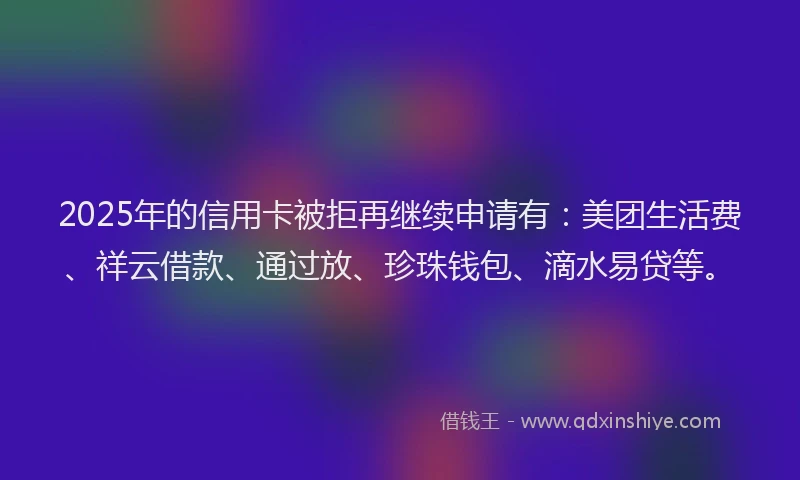 2025年的信用卡被拒再继续申请有：美团生活费、祥云借款、通过放、珍珠钱包、滴水易贷等。