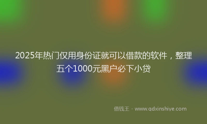 2025年热门仅用身份证就可以借款的软件，整理五个1000元黑户必下小贷