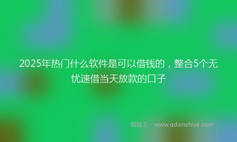 2025年热门什么软件是可以借钱的，整合5个无忧速借当天放款的口子