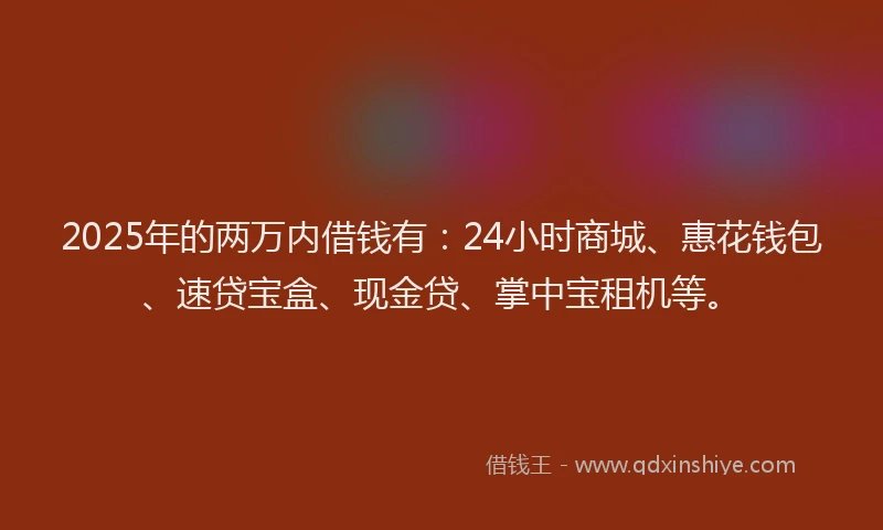 2025年的两万内借钱有：24小时商城、惠花钱包、速贷宝盒、现金贷、掌中宝租机等。