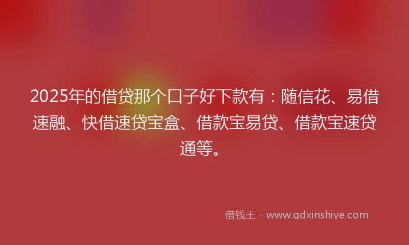 2025年的借贷那个口子好下款有：随信花、易借速融、快借速贷宝盒、借款宝易贷、借款宝速贷通等。