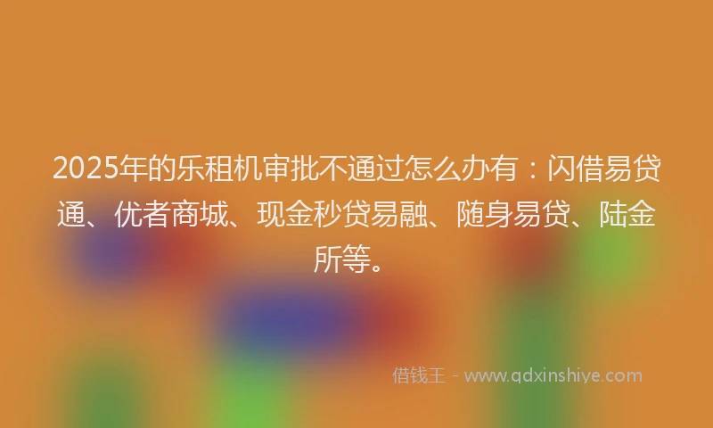 2025年的乐租机审批不通过怎么办有：闪借易贷通、优者商城、现金秒贷易融、随身易贷、陆金所等。