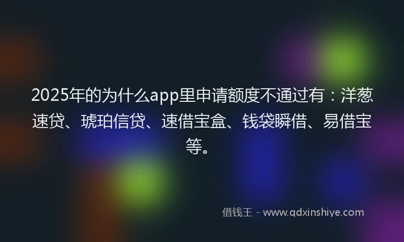 2025年的为什么app里申请额度不通过有：洋葱速贷、琥珀信贷、速借宝盒、钱袋瞬借、易借宝等。