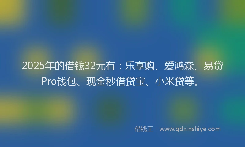 2025年的借钱32元有：乐享购、爱鸿森、易贷Pro钱包、现金秒借贷宝、小米贷等。