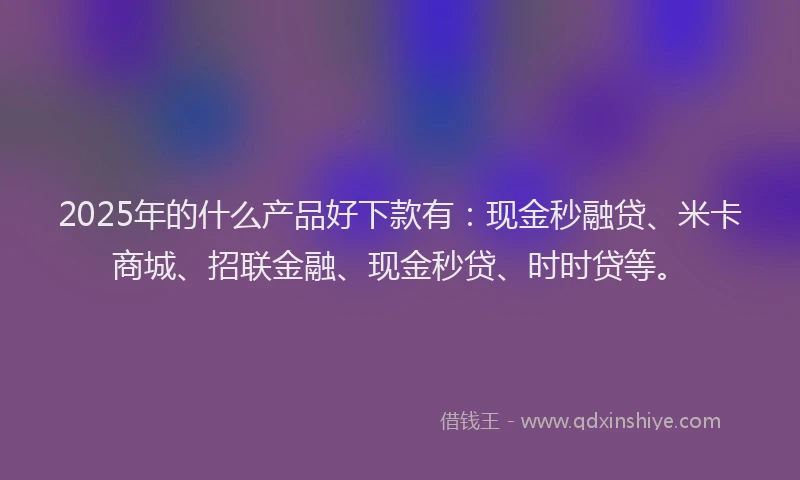 2025年的什么产品好下款有：现金秒融贷、米卡商城、招联金融、现金秒贷、时时贷等。