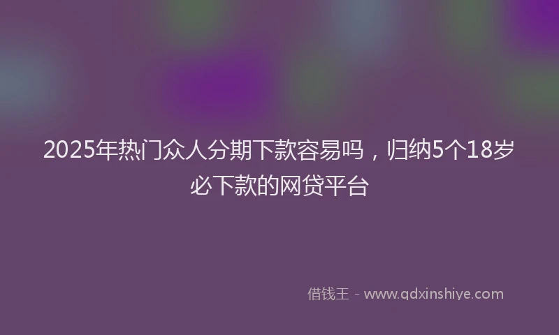2025年热门众人分期下款容易吗，归纳5个18岁必下款的网贷平台