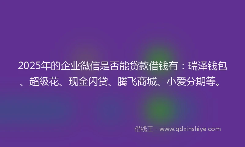 2025年的企业微信是否能贷款借钱有：瑞泽钱包、超级花、现金闪贷、腾飞商城、小爱分期等。