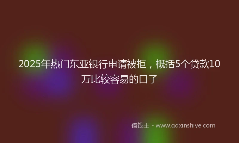 2025年热门东亚银行申请被拒，概括5个贷款10万比较容易的口子