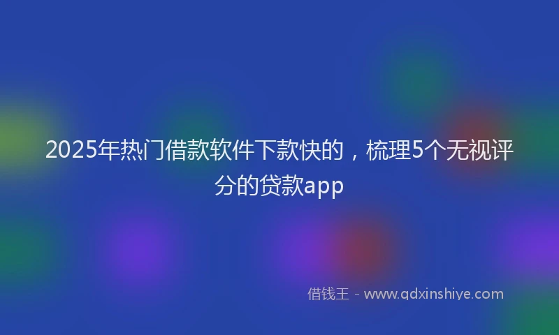 2025年热门借款软件下款快的，梳理5个无视评分的贷款app