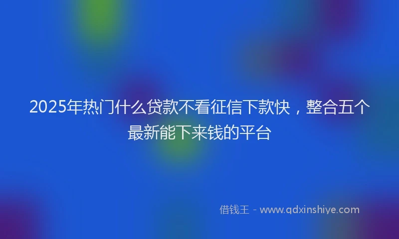 2025年热门什么贷款不看征信下款快，整合五个最新能下来钱的平台