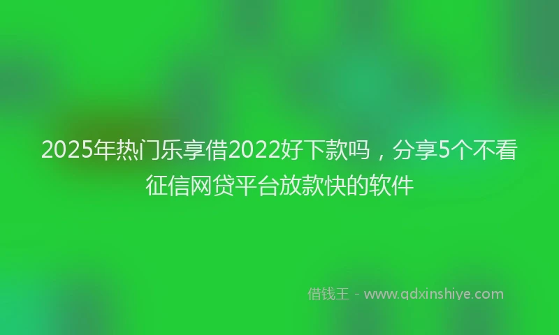 2025年热门乐享借2022好下款吗，分享5个不看征信网贷平台放款快的软件