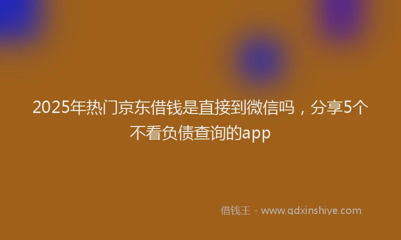 2025年热门京东借钱是直接到微信吗，分享5个不看负债查询的app