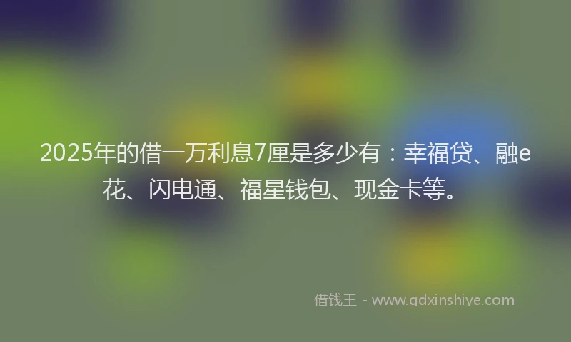 2025年的借一万利息7厘是多少有：幸福贷、融e花、闪电通、福星钱包、现金卡等。