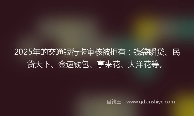 2025年的交通银行卡审核被拒有：钱袋瞬贷、民贷天下、金速钱包、享来花、大洋花等。
