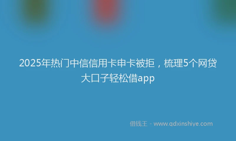 2025年热门中信信用卡申卡被拒，梳理5个网贷大口子轻松借app