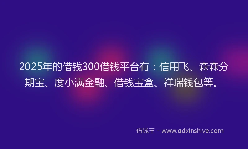 2025年的借钱300借钱平台有：信用飞、森森分期宝、度小满金融、借钱宝盒、祥瑞钱包等。