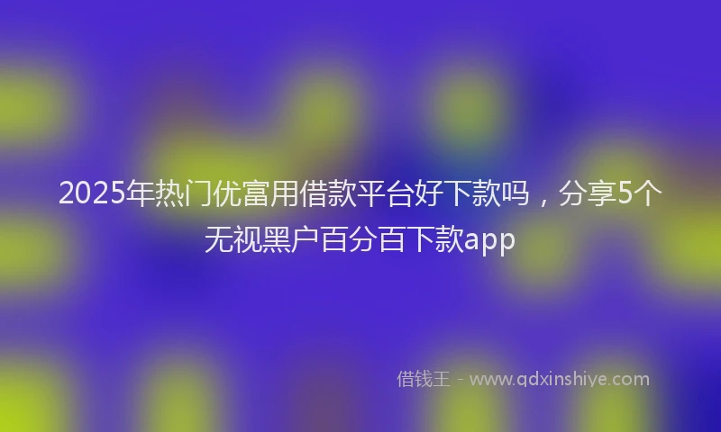 2025年热门优富用借款平台好下款吗，分享5个无视黑户百分百下款app