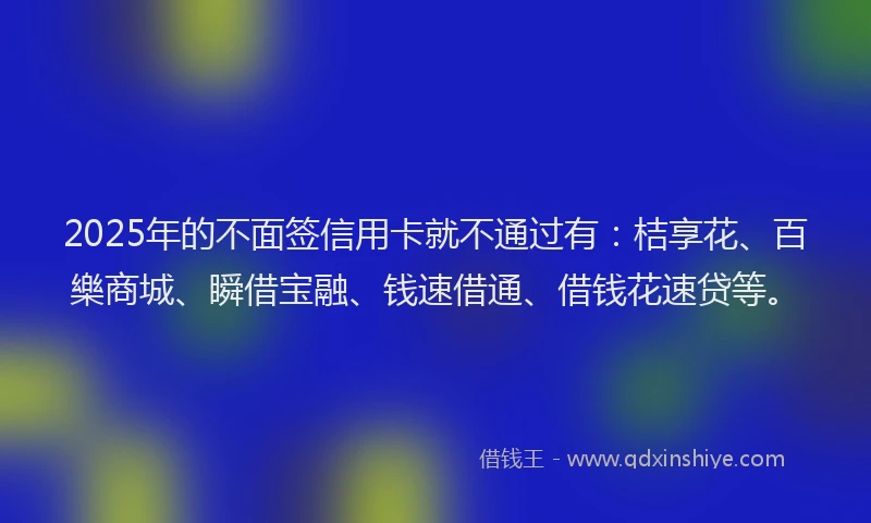 2025年的不面签信用卡就不通过有：桔享花、百樂商城、瞬借宝融、钱速借通、借钱花速贷等。