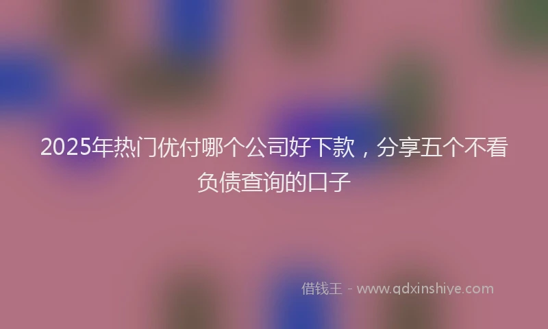 2025年热门优付哪个公司好下款，分享五个不看负债查询的口子