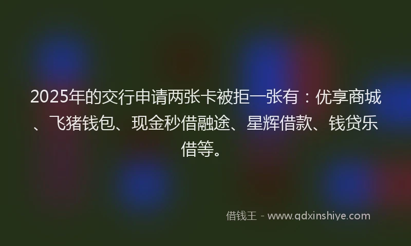 2025年的交行申请两张卡被拒一张有：优享商城、飞猪钱包、现金秒借融途、星辉借款、钱贷乐借等。
