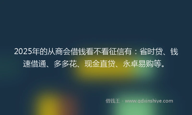 2025年的从商会借钱看不看征信有：省时贷、钱速借通、多多花、现金直贷、永卓易购等。