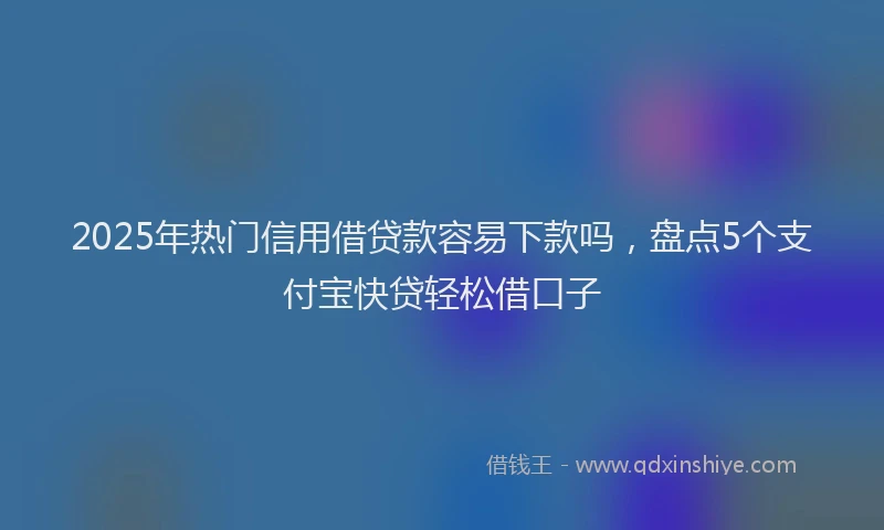 2025年热门信用借贷款容易下款吗，盘点5个支付宝快贷轻松借口子