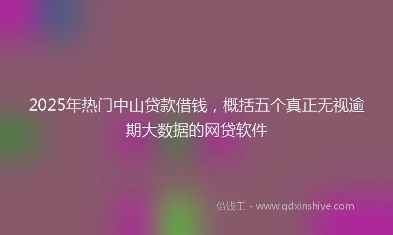 2025年热门中山贷款借钱，概括五个真正无视逾期大数据的网贷软件
