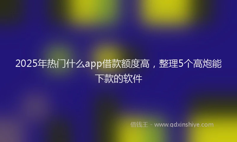 2025年热门什么app借款额度高,整理5个高炮能下款的软件