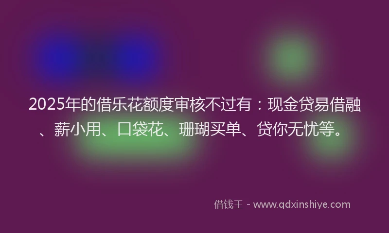 2025年的借乐花额度审核不过有：现金贷易借融、薪小用、口袋花、珊瑚买单、贷你无忧等。