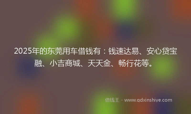 2025年的东莞用车借钱有:钱速达易、安心贷宝融、小吉商城、天天金、畅行花等。