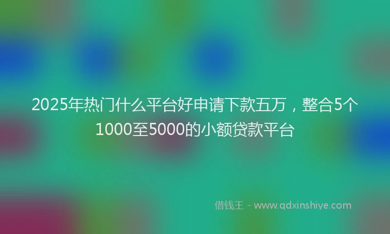 2025年热门什么平台好申请下款五万，整合5个1000至5000的小额贷款平台