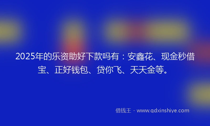 2025年的乐资助好下款吗有：安鑫花、现金秒借宝、正好钱包、贷你飞、天天金等。