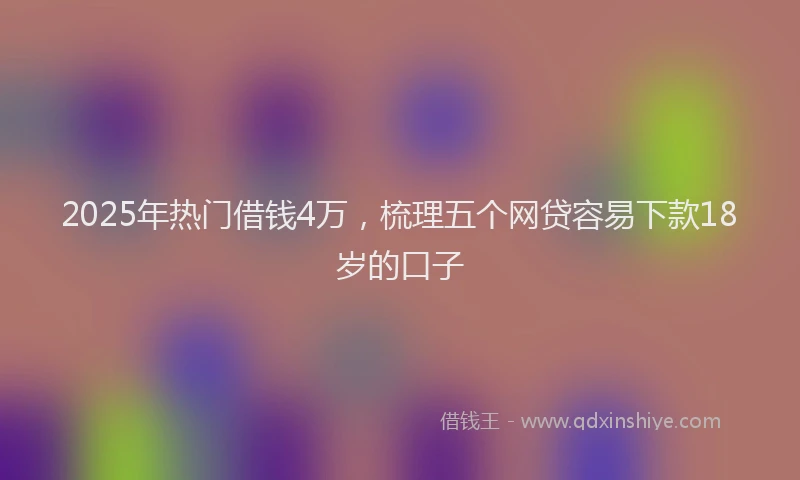 2025年热门借钱4万，梳理五个网贷容易下款18岁的口子
