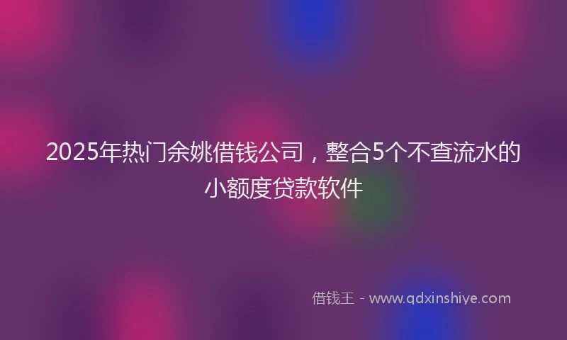 2025年热门余姚借钱公司，整合5个不查流水的小额度贷款软件