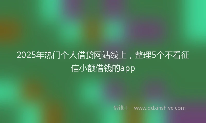 2025年热门个人借贷网站线上，整理5个不看征信小额借钱的app