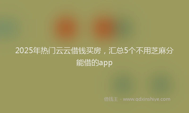 2025年热门云云借钱买房，汇总5个不用芝麻分能借的app
