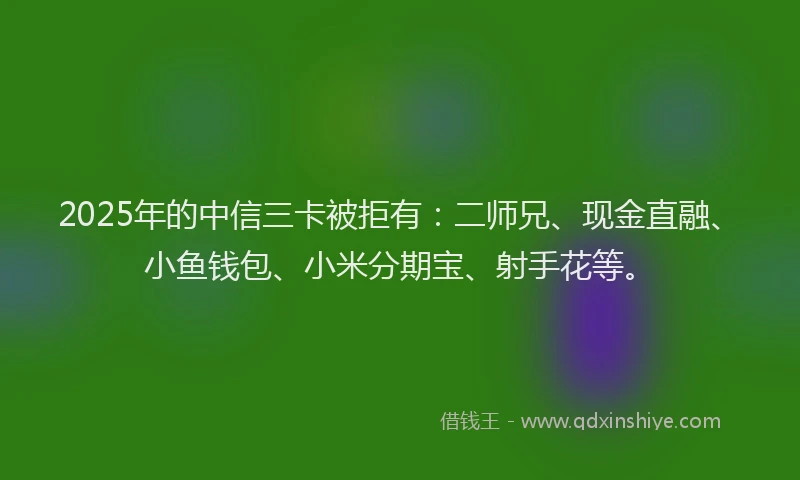 2025年的中信三卡被拒有：二师兄、现金直融、小鱼钱包、小米分期宝、射手花等。