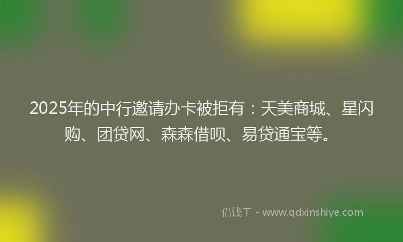 2025年的中行邀请办卡被拒有：天美商城、星闪购、团贷网、森森借呗、易贷通宝等。